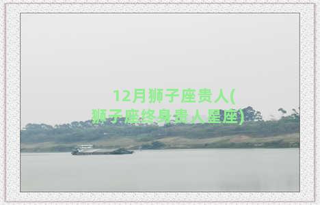 12月狮子座贵人(狮子座终身贵人星座)