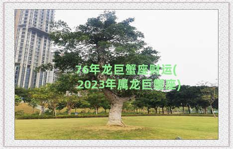 76年龙巨蟹座财运(2023年属龙巨蟹座)