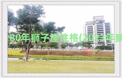 80年狮子座性格(2023年狮子座性格)