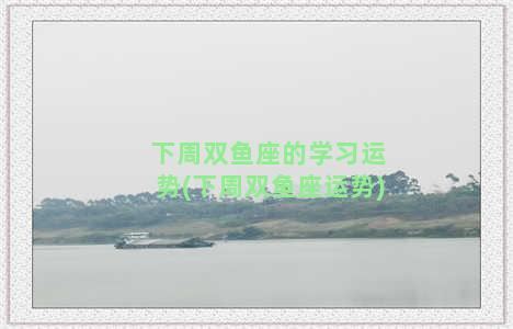 下周双鱼座的学习运势(下周双鱼座运势)