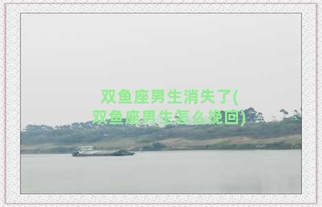 双鱼座男生消失了(双鱼座男生怎么挽回)