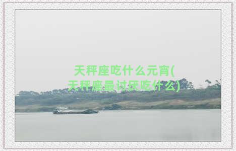 天秤座吃什么元宵(天秤座最讨厌吃什么)