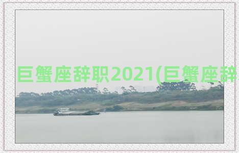 巨蟹座辞职2021(巨蟹座辞职的理由)