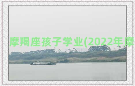 摩羯座孩子学业(2022年摩羯座学业)