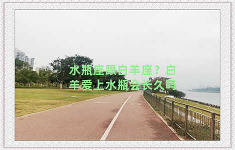 水瓶座跟白羊座？白羊爱上水瓶会长久吗