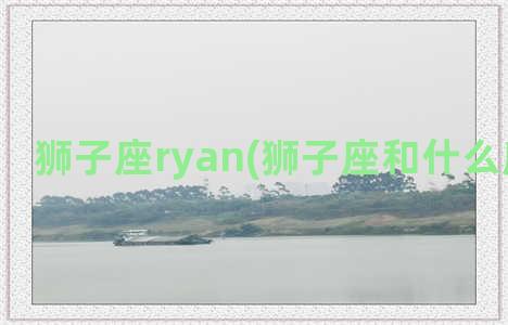 狮子座ryan(狮子座和什么座最配对)