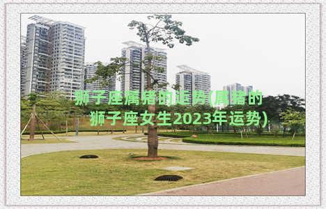 狮子座属猪的运势(属猪的狮子座女生2023年运势)